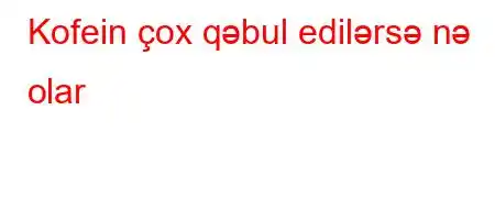 Kofein çox qəbul edilərsə nə olar