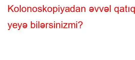 Kolonoskopiyadan əvvəl qatıq yeyə bilərsinizmi?