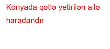 Konyada qətlə yetirilən ailə haradandır