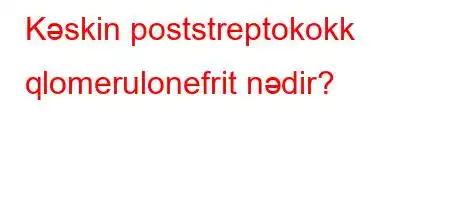 Kəskin poststreptokokk qlomerulonefrit nədir?