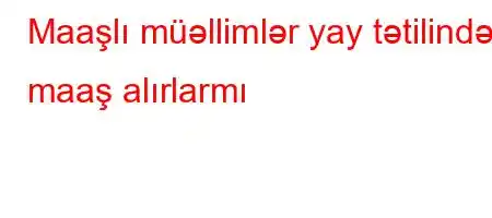 Maaşlı müəllimlər yay tətilində maaş alırlarmı