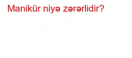 Manikür niyə zərərlidir?