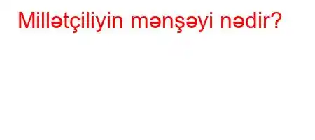 Millətçiliyin mənşəyi nədir?