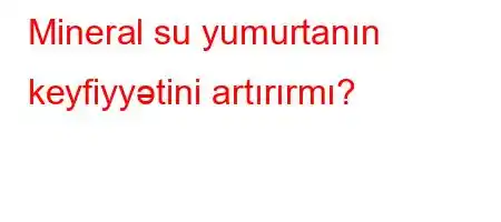 Mineral su yumurtanın keyfiyyətini artırırmı?