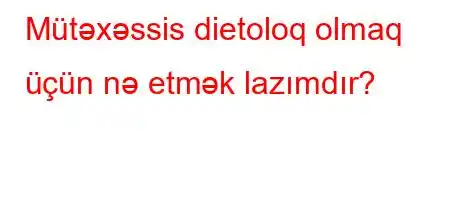 Mütəxəssis dietoloq olmaq üçün nə etmək lazımdır?