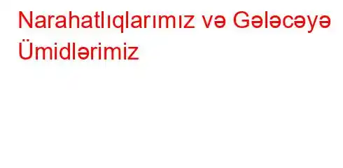 Narahatlıqlarımız və Gələcəyə Ümidlərimiz