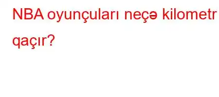 NBA oyunçuları neçə kilometr qaçır?