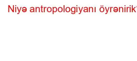 Niyə antropologiyanı öyrənirik?