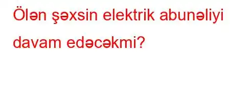 Ölən şəxsin elektrik abunəliyi davam edəcəkmi?