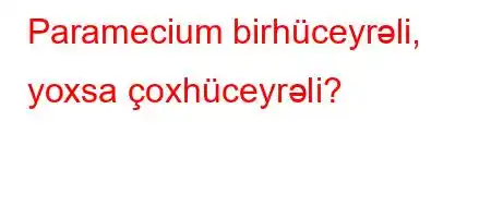 Paramecium birhüceyrəli, yoxsa çoxhüceyrəli?