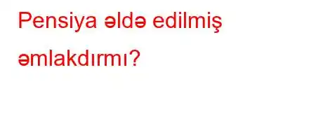 Pensiya əldə edilmiş əmlakdırmı?