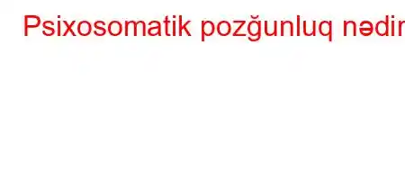 Psixosomatik pozğunluq nədir?