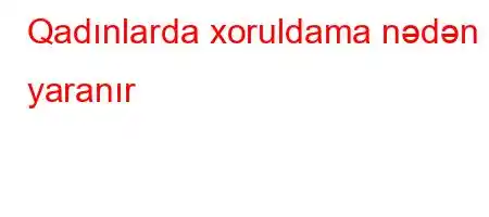 Qadınlarda xoruldama nədən yaranır