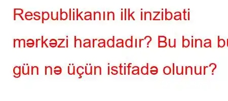 Respublikanın ilk inzibati mərkəzi haradadır? Bu bina bu gün nə üçün istifadə olunur?