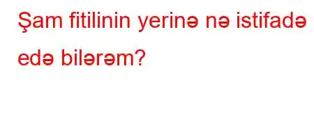 Şam fitilinin yerinə nə istifadə edə bilərəm?