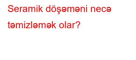 Seramik döşəməni necə təmizləmək olar?