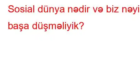 Sosial dünya nədir və biz nəyi başa düşməliyik?