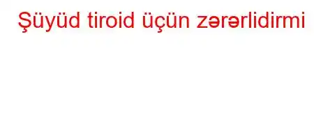 Şüyüd tiroid üçün zərərlidirmi