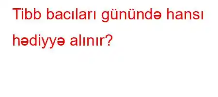 Tibb bacıları günündə hansı hədiyyə alınır?