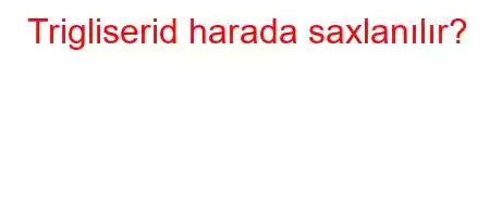 Trigliserid harada saxlanılır?