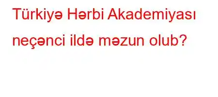 Türkiyə Hərbi Akademiyası neçənci ildə məzun olub?