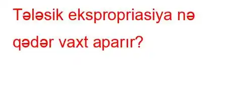 Tələsik ekspropriasiya nə qədər vaxt aparır?