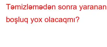 Təmizləmədən sonra yaranan boşluq yox olacaqmı?