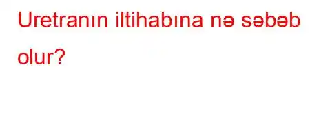 Uretranın iltihabına nə səbəb olur?