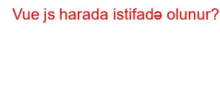 Vue js harada istifadə olunur?