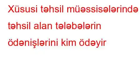 Xüsusi təhsil müəssisələrində təhsil alan tələbələrin ödənişlərini kim ödəyir