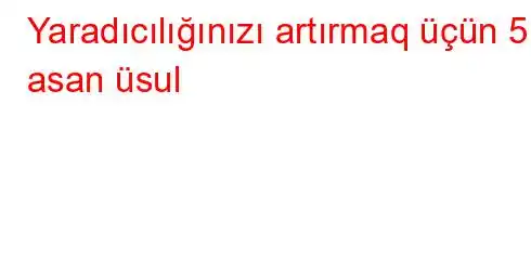 Yaradıcılığınızı artırmaq üçün 5 asan üsul