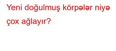 Yeni doğulmuş körpələr niyə çox ağlayır?