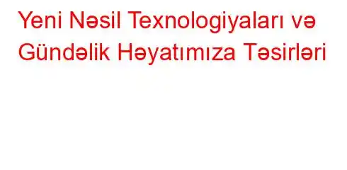 Yeni Nəsil Texnologiyaları və Gündəlik Həyatımıza Təsirləri