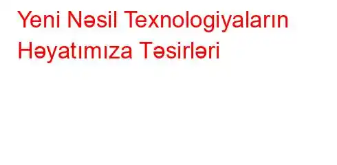 Yeni Nəsil Texnologiyaların Həyatımıza Təsirləri