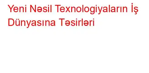 Yeni Nəsil Texnologiyaların İş Dünyasına Təsirləri