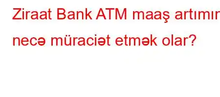 Ziraat Bank ATM maaş artımına necə müraciət etmək olar?