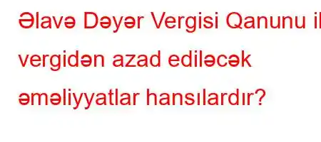 Əlavə Dəyər Vergisi Qanunu ilə vergidən azad ediləcək əməliyyatlar hansılardır?