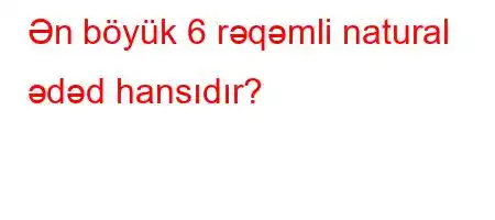 Ən böyük 6 rəqəmli natural ədəd hansıdır?