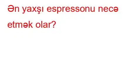 Ən yaxşı espressonu necə etmək olar?