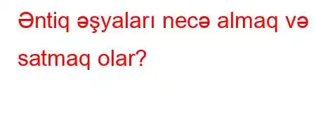 Əntiq əşyaları necə almaq və satmaq olar?