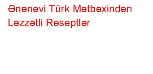 Ənənəvi Türk Mətbəxindən Ləzzətli Reseptlər