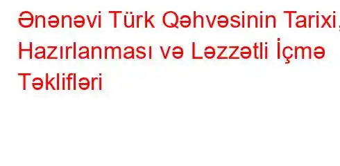 Ənənəvi Türk Qəhvəsinin Tarixi, Hazırlanması və Ləzzətli İçmə Təklifləri